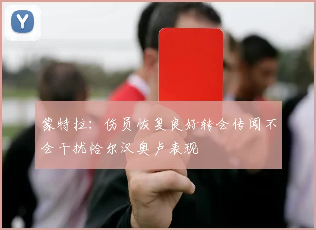 蒙特拉：伤员恢复良好转会传闻不会干扰恰尔汉奥卢表现