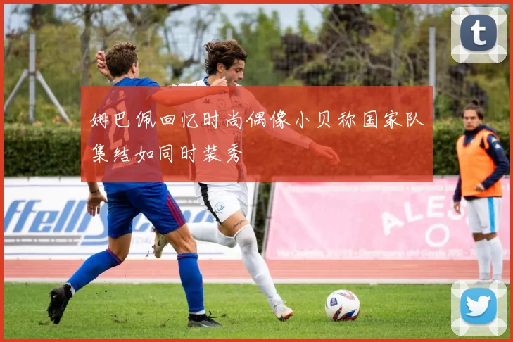 姆巴佩回忆时尚偶像小贝称国家队集结如同时装秀
