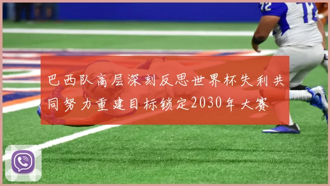 巴西队高层深刻反思世界杯失利共同努力重建目标锁定2030年大赛