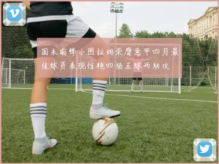 国米前锋小图拉姆荣膺意甲四月最佳球员表现惊艳四场五球两助攻