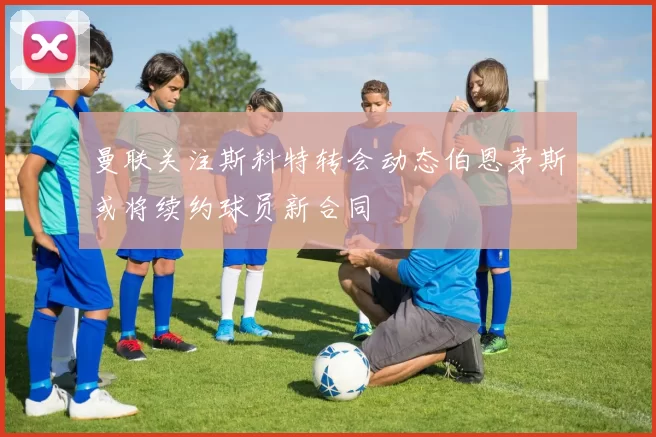 曼联关注斯科特转会动态伯恩茅斯或将续约球员新合同