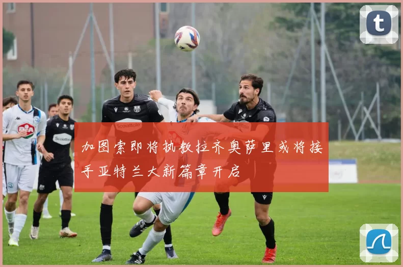 加图索即将执教拉齐奥萨里或将接手亚特兰大新篇章开启
