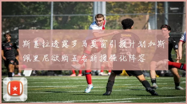 斯基拉透露罗马夏窗引援计划加斯佩里尼欲购五名新援强化阵容